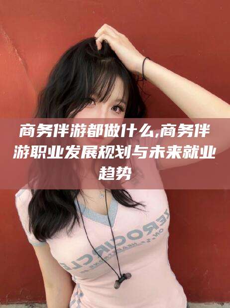 沈阳商务伴游都做什么,商务伴游职业发展规划与未来就业趋势