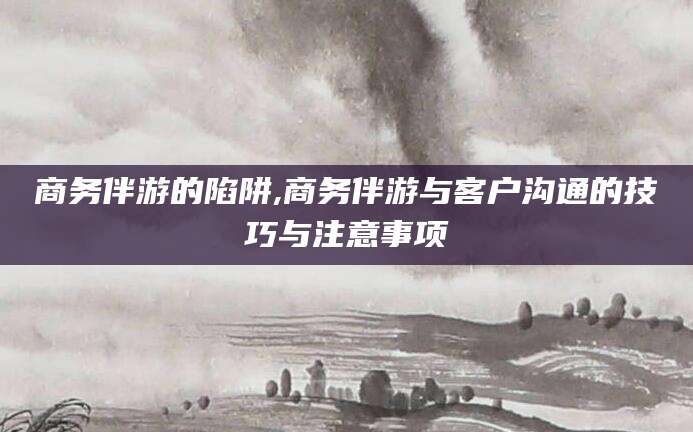 沈阳商务伴游的陷阱,商务伴游与客户沟通的技巧与注意事项