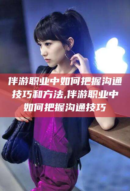 沈阳伴游职业中如何把握沟通技巧和方法,伴游职业中如何把握沟通技巧