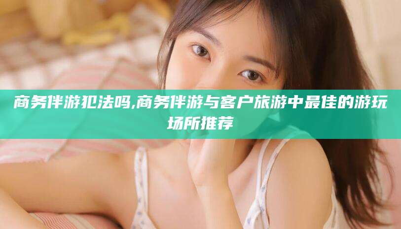 沈阳商务伴游犯法吗,商务伴游与客户旅游中最佳的游玩场所推荐