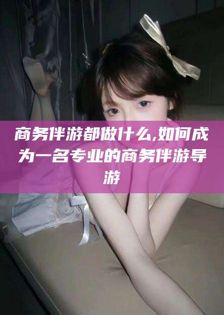 沈阳商务伴游都做什么,如何成为一名专业的商务伴游导游