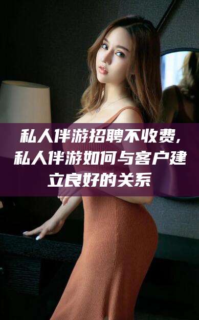 沈阳私人伴游招聘不收费,私人伴游如何与客户建立良好的关系