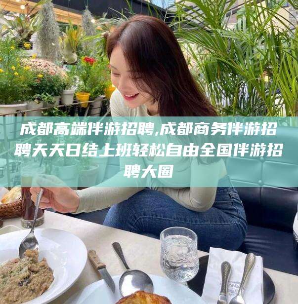 沈阳成都高端伴游招聘,成都商务伴游招聘天天日结上班轻松自由全国伴游招聘大圈