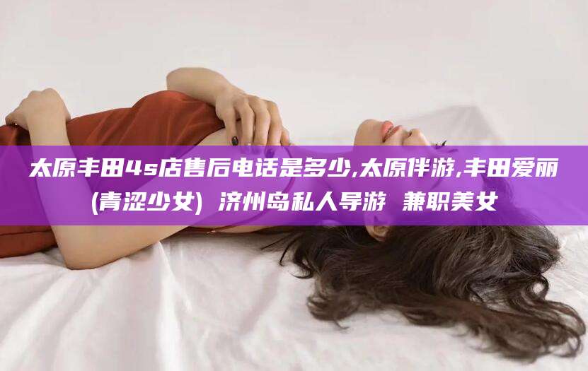 沈阳太原丰田4s店售后电话是多少,太原伴游,丰田爱丽(青涩少女) 济州岛私人导游 兼职美女