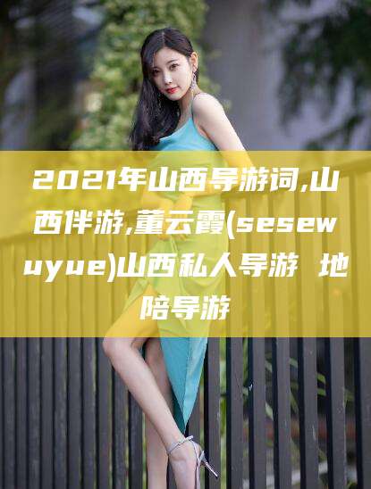 沈阳2021年山西导游词,山西伴游,董云霞(sesewuyue)山西私人导游 地陪导游