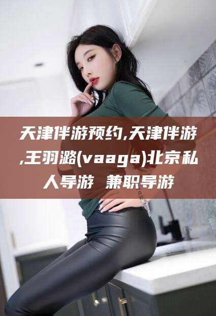 沈阳天津伴游预约,天津伴游,王羽潞(vaaga)北京私人导游 兼职导游