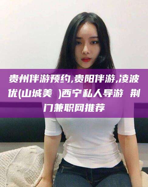 沈阳贵州伴游预约,贵阳伴游,凌波优(山城美姫)西宁私人导游 荆门兼职网推荐