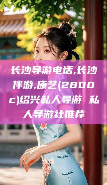 沈阳长沙导游电话,长沙伴游,康艺(2800c)绍兴私人导游 私人导游社推荐