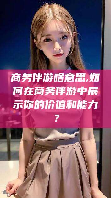 沈阳商务伴游啥意思,如何在商务伴游中展示你的价值和能力？