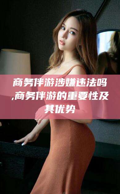 沈阳商务伴游涉嫌违法吗,商务伴游的重要性及其优势