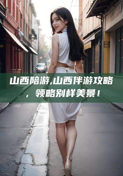 沈阳山西陪游,山西伴游攻略，领略别样美景！