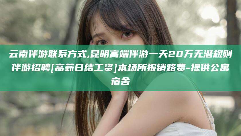 沈阳云南伴游联系方式,昆明高端伴游一天20万无潜规则伴游招聘[高薪日结工资]本场所报销路费-提供公寓宿舍