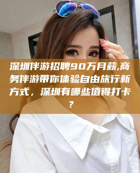 沈阳深圳伴游招聘90万月薪,商务伴游带你体验自由旅行新方式，深圳有哪些值得打卡？