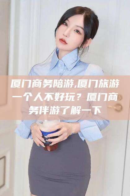 厦门商务陪游,厦门旅游一个人不好玩?厦门商务伴游了解一下