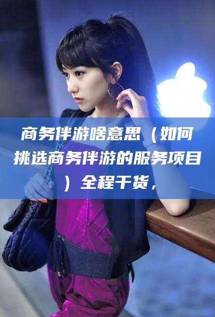 沈阳商务伴游啥意思（如何挑选商务伴游的服务项目）全程干货，