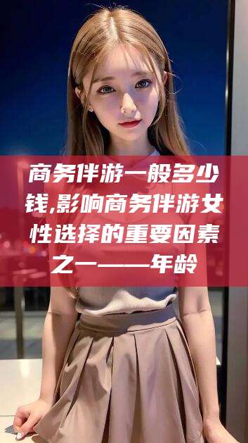 沈阳商务伴游一般多少钱,影响商务伴游女性选择的重要因素之一——年龄