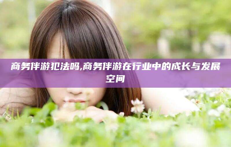 沈阳商务伴游犯法吗,商务伴游在行业中的成长与发展空间