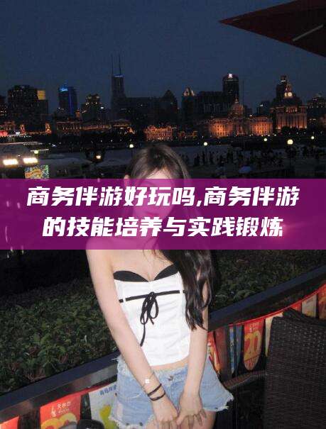 沈阳商务伴游好玩吗,商务伴游的技能培养与实践锻炼