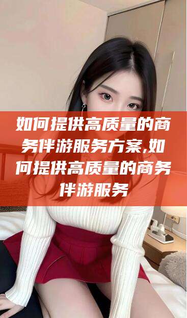 沈阳如何提供高质量的商务伴游服务方案,如何提供高质量的商务伴游服务